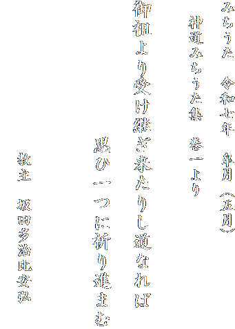 みちうた　令和七年　皐月（五月）

　神道みちうた集　巻一より

　
御祖より受け継ぎ来たりし道なれば

　　　　　　　思ひ一つに祈り進まむ


　
　　　　　　　　　　教主　坂田多治比安弘
