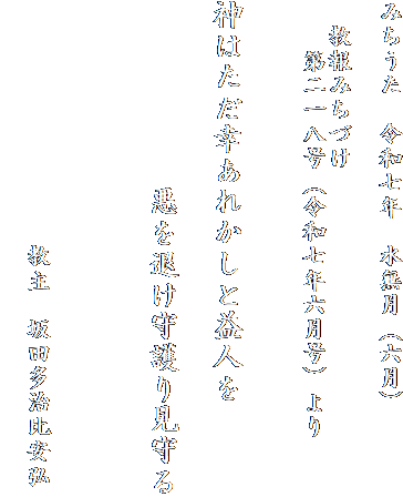 みちうた　令和七年　水無月（六月）

　教報みちづけ
　　第二一八号（令和七年六月号）より

　
神はただ幸あれかしと益人を

　　　　　　悪を退け守護り見守る


　
　　　　　　　　　　教主　坂田多治比安弘
