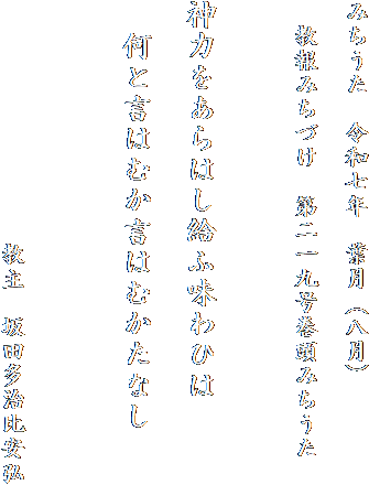 みちうた　令和七年　葉月（八月）

　教報みちづけ　第二一九号巻頭みちうた　　


神力をあらはし給ふ味わひは

　何と言はむか言はむかたなし


　
　　　　　　　　　　教主　坂田多治比安弘
