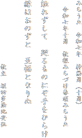 みちうた　令和七年　神無月（十月）

　令和七年十月　教報みちづけ巻頭みちうた
　　　

触れずして　廻るものにぞ手をひらけ

縁はおのずと　至福となりぬ


　　　　　　　　　　教主　坂田多治比安弘