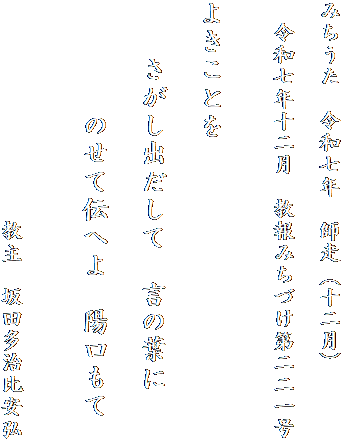 みちうた　令和七年　師走（十二月）

　令和七年十二月　教報みちづけ第二二一号
　　　

よきことを

　　さがし出だして　言の葉に

　　　　のせて伝へよ　陽口もて


　　　　　　　　　　教主　坂田多治比安弘