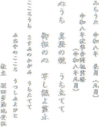 みちうた　令和八年　長月（九月）

　　令和八年秋季合同祖霊祭
　　　　　　　（令和八年九月）

心うち　真澄の鏡　うち立てて
　　　　
　　　　御祖の心　写し観よ霊止

こころうち　ますみのかがみ　うちたてて

　　　　みおやのこころ　うつしみよひと

　　　　　　　　　　教主　坂田多治比安弘
